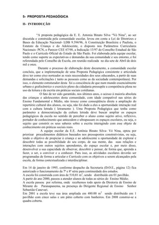 5- PROPOSTA PEDAGÓGICA
II- INTRODUÇÃO
“A proposta pedagógica da E. E. Antonia Binato Silva “Vó Nina”, ao ser
discutida e construída pela comunidade escolar, levou em conta a Lei de Diretrizes e
Bases da Educação Nacional- LDB 9.394/96, A Constituição Brasileira e Paulista, o
Estatuto da Criança e do Adolescente, o disposto nos Parâmetros Curriculares
Nacionais- PCN, o Parecer CEE 67/98, a Indicação 13/97 do Conselho Estadual de São
Paulo e o Currículo Oficial do Estado de São Paulo. Foi elaborada pela equipe escolar,
tendo como suporte as expectativas e demandas da sua comunidade e seu entorno, e foi
referendada pelo Conselho de Escola, em reunião realizada no dia sete de Abril de dois
mil e onze.
Durante o processo de elaboração deste documento, a comunidade escolar
concluiu, que a implementação de uma Proposta Pedagógica consistente e articulada
deve ter como eixo norteador as reais necessidades dos seus educandos, a partir de suas
demandas e solicitações ( tanto as pessoais como as da sociedade contemporânea). Por
isso, o elemento estruturador desta foi a consciência de que num mundo essencialmente
urbano e grafocêntrico o exercício pleno da cidadania pressupõe a competência plena no
uso da leitura e da escrita em práticas sociais cotidianas.
O fato de ter sido garantido, nos últimos anos, o acesso á maioria absoluta
das crianças e adolescentes desta comunidade, com idade compatível nas séries do
Ensino Fundamental e Médio, não trouxe como conseqüência direta a ampliação do
repertório cultural dos alunos, ou seja, não foi dada a eles a oportunidade interação real
com a cultura letrada ( letramento ). Uma Proposta Pedagógica que tenha como
parâmetro a democratização da cultura letrada deve buscar ampliar os espaços
pedagógicos da escola no sentido de perceber o aluno como sujeito ativo, reflexivo,
portador de conhecimento que antecedem e ultrapassam os espaços escolares, ou seja, o
sujeito que constrói os seus saberes sobre a escrita interagindo com esse objeto de
conhecimento em práticas sociais reais.
A equipe escolar da E.E. Antônia Binato Silva- Vó Nina, optou por
priorizar procedimentos didáticos baseados nos pressupostos construtivistas, ou seja,
tendo o objetivo de propiciar à criança e ao adolescente a oportunidade de explorar e
descobrir todas as possibilidade do seu corpo, de sua mente, das suas relações e
interações com outros sujeitos aprendentes, do espaço escolar e, por meio disso,
desenvolver a sua capacidade de observar, descobrir e pensar, de forma que, aprenda a
fazer, a ser, a conviver e a conhecer. Para isso, as atividades escolares deverão ser
programadas de forma a articular o Currículo com os objetivos a serem alcançados pela
escola, de forma contextualizada e interdisciplinar.
Em 14 de janeiro de 1995, conforme despacho da Secretaria (D.O.E., página 12) fica
autorizado o funcionamento da 7ª e 8ª série para continuidade dos estudos.
A escola foi construída com área de 510,81 m2
, sendo distribuído em 01 pavilhão.
A partir do ano 2000, passou a atender alunos de todas as séries do Ensino Médio.
A escola passou por reforma, onde recebemos todo apoio da Diretoria de Ensino de
Mirante do Paranapanema, na presença do Dirigente Regional de Ensino Senhor
Sebastião Canevari.
Em 2001 a escola teve sua área ampliada em 480.00 m2
sendo distribuído em 1
pavilhão com cinco salas e um pátio coberto com banheiros. Em 2008 construi-se a
quadra coberta.
 