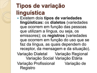 Tipos de variação
linguística
Existem dois tipos de variedades
 lingüísticas: os dialetos (variedades
 que ocorrem em função das pessoas
 que utilizam a língua, ou seja, os
 emissores); os registros (variedades
 que ocorrem em função do uso que se
 faz da língua, as quais dependem do
 receptor, da mensagem e da situação).
Variação Dialetal     Variação Regional
     Variação Social Variação Etária
Variação Profissional      Variação de
 Registro
 
