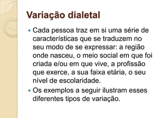 Variação dialetal
 Cada pessoa traz em si uma série de
  características que se traduzem no
  seu modo de se expressar: a região
  onde nasceu, o meio social em que foi
  criada e/ou em que vive, a profissão
  que exerce, a sua faixa etária, o seu
  nível de escolaridade.
 Os exemplos a seguir ilustram esses
  diferentes tipos de variação.
 
