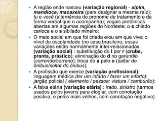  A região onde nasceu (variação regional) - aipim,
  mandioca, macaxeira (para designar a mesma raiz);
  tu e você (alternância do pronome de tratamento e da
  forma verbal que o acompanha); vogais pretônicas
  abertas em algumas regiões do Nordeste; o s chiado
  carioca e o s sibilado mineiro;
 O meio social em que foi criada e/ou em que vive; o
  nível de escolaridade (no caso brasileiro, essas
  variações estão normalmente inter-relacionadas
  (variação social) : substituição do l por r (crube,
  pranta, prástico); eliminação do d no gerúndio
  (correndo/correno); troca do a pelo o (saltar do
  ônibus/soltar do ônibus);
 A profissão que exerce (variação profissional):
  linguagem médica (ter um infarto / fazer um infarto);
  jargão policial ( elemento / pessoa; viatura / camburão);
 A faixa etária (variação etária) : irado, sinistro (termos
  usados pelos jovens para elogiar, com conotação
  positiva, e pelos mais velhos, com conotação negativa).
 