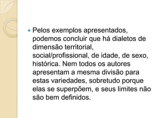    Pelos exemplos apresentados,
    podemos concluir que há dialetos de
    dimensão territorial,
    social/profissional, de idade, de sexo,
    histórica. Nem todos os autores
    apresentam a mesma divisão para
    estas variedades, sobretudo porque
    elas se superpõem, e seus limites não
    são bem definidos.
 