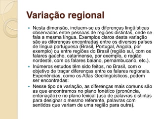 Variação regional
 Nesta dimensão, incluem-se as diferenças lingüísticas
  observadas entre pessoas de regiões distintas, onde se
  fala a mesma língua. Exemplos claros desta variação
  são as diferenças encontradas entre os diversos países
  de língua portuguesa (Brasil, Portugal, Angola, por
  exemplo) ou entre regiões do Brasil (região sul, com os
  falares gaúcho, catarinense, por exemplo, e região
  nordeste, com os falares baiano, pernambucano, etc.).
 Inúmeros estudos têm sido feitos, no Brasil, com o
  objetivo de traçar diferenças entre os falares regionais.
  Experiências, como os Atlas Geolingüísticos, podem
  ser encontradas:
 Nesse tipo de variação, as diferenças mais comuns são
  as que encontramos no plano fonético (pronúncia,
  entonação) e no plano lexical (uso de palavras distintas
  para designar o mesmo referente, palavras com
  sentidos que variam de uma região para outra).
 