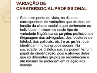VARIAÇÃO DE
CARATERSOCIAL/PROFISSIONAL

   Sob esse ponto de vista, os dialetos
    correspondem às variações que existem em
    função da classe social a que pertencem os
    indivíduos. Incluem-se neste tipo de
    variedade lingüística os jargões profissionais
    (linguagem dos advogados, dos locutores de
    futebol, dos policiais, etc.) e as gírias, que
    identificam muitos grupos sociais. Na
    sociedade, os dialetos sociais podem ter um
    papel de identificação, pois é através deles
    que os diferentes grupos se reconhecem e
    até mesmo se protegem em relação aos
    demais.
 
