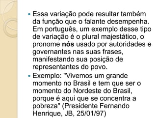  Essa variação pode resultar também
  da função que o falante desempenha.
  Em português, um exemplo desse tipo
  de variação é o plural majestático, o
  pronome nós usado por autoridades e
  governantes nas suas frases,
  manifestando sua posição de
  representantes do povo.
 Exemplo: "Vivemos um grande
  momento no Brasil e tem que ser o
  momento do Nordeste do Brasil,
  porque é aqui que se concentra a
  pobreza" (Presidente Fernando
  Henrique, JB, 25/01/97)
 