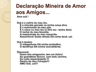 Declaração Mineira de Amor
aos Amigos...
Amo ocê !

Ocê é o colírio du meu ôiu.
  É o chicrete garrado na minha carça dins.
  É a mairionese du meu pão.
  É o cisco nu meu ôiu (o ôtro oiu - tenho dois).
  O rechei du meu biscoito.
  A masstumate du meu macarrão.
  Nossinhora! Gosto dimais DA conta docê, uai.

Ocê é tamém:
  O videperfume DA minha pintiadêra.
  O dentifriço DA minha iscovdidente.

Óiprocevê,
  Quem tem amigossim, tem um tisôru!
  Ieu guárdêsse tisouro, com todu carinho,
  Du Lado isquerdupeito !!!
  Dentro do meu Coração!!!
  AMO Ocê, uai!!!
 