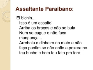 Assaltante Paraibano:
Ei bichin...
 Isso é um assalto!
 Arriba os braços e não se bula
 Num se cague e não faça
 mungança...
 Arrebola o dinheiro no mato e não
 faça pantim se não enfio a pexera no
 teu bucho e boto teu fato prá fora...
 