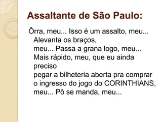 Assaltante de São Paulo:
Ôrra, meu... Isso é um assalto, meu...
 Alevanta os braços,
 meu... Passa a grana logo, meu...
 Mais rápido, meu, que eu ainda
 preciso
 pegar a bilheteria aberta pra comprar
 o ingresso do jogo do CORINTHIANS,
 meu... Pô se manda, meu...
 