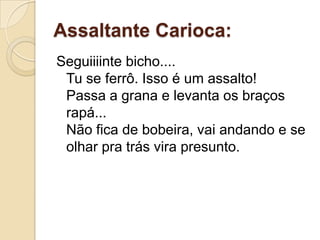 Assaltante Carioca:
Seguiiiinte bicho....
 Tu se ferrô. Isso é um assalto!
 Passa a grana e levanta os braços
 rapá...
 Não fica de bobeira, vai andando e se
 olhar pra trás vira presunto.
 