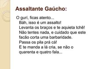 Assaltante Gaúcho:
O gurí, ficas atento...
 Báh, isso é um assalto!
 Levanta os braços e te aquieta tchê!
 Não tentes nada, e cuidado que este
 facão corta uma barbaridade.
 Passa os pila prá cá!
 E te manda a lá cria, se não o
 quarenta e quatro fala...
 
