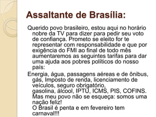 Assaltante de Brasília:
Querido povo brasileiro, estou aqui no horário
 nobre da TV para dizer para pedir seu voto
 de confiança. Prometo se eleito for te
 representar com responsabilidade e que por
 exigência do FMI ao final de todo mês
 aumentaremos as seguintes tarifas para dar
 uma ajuda aos pobres políticos do nosso
 país:
Energia, água, passagens aéreas e de ônibus,
 gás, Imposto de renda, licenciamento de
 veículos, seguro obrigatório,
 gasolina, álcool, IPTU, ICMS, PIS, COFINS.
 Mas meu povo não se esqueça: somos uma
 nação feliz!
 O Brasil é penta e em fevereiro tem
 carnaval!!!
 