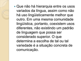   Que não há hierarquia entre os usos
    variados da língua, assim como não
    há uso lingüisticamente melhor que
    outro. Em uma mesma comunidade
    lingüística, portanto, coexistem usos
    diferentes, não existindo um padrão
    de linguagem que possa ser
    considerado superior. O que
    determina a escolha de tal ou tal
    variedade é a situação concreta de
    comunicação.
 