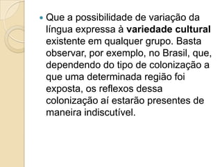    Que a possibilidade de variação da
    língua expressa à variedade cultural
    existente em qualquer grupo. Basta
    observar, por exemplo, no Brasil, que,
    dependendo do tipo de colonização a
    que uma determinada região foi
    exposta, os reflexos dessa
    colonização aí estarão presentes de
    maneira indiscutível.
 