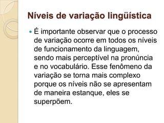 Níveis de variação lingüística
   É importante observar que o processo
    de variação ocorre em todos os níveis
    de funcionamento da linguagem,
    sendo mais perceptível na pronúncia
    e no vocabulário. Esse fenômeno da
    variação se torna mais complexo
    porque os níveis não se apresentam
    de maneira estanque, eles se
    superpõem.
 