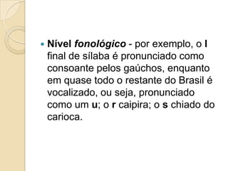    Nível fonológico - por exemplo, o l
    final de sílaba é pronunciado como
    consoante pelos gaúchos, enquanto
    em quase todo o restante do Brasil é
    vocalizado, ou seja, pronunciado
    como um u; o r caipira; o s chiado do
    carioca.
 