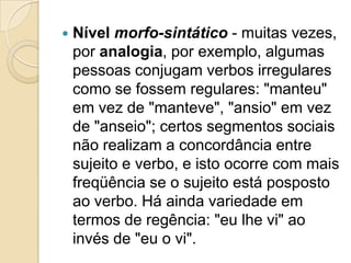    Nível morfo-sintático - muitas vezes,
    por analogia, por exemplo, algumas
    pessoas conjugam verbos irregulares
    como se fossem regulares: "manteu"
    em vez de "manteve", "ansio" em vez
    de "anseio"; certos segmentos sociais
    não realizam a concordância entre
    sujeito e verbo, e isto ocorre com mais
    freqüência se o sujeito está posposto
    ao verbo. Há ainda variedade em
    termos de regência: "eu lhe vi" ao
    invés de "eu o vi".
 