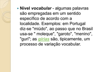    Nível vocabular - algumas palavras
    são empregadas em um sentido
    específico de acordo com a
    localidade. Exemplos: em Portugal
    diz-se "miúdo", ao passo que no Brasil
    usa-se " moleque", "garoto", "menino",
    "guri"; as gírias são, tipicamente, um
    processo de variação vocabular.
 