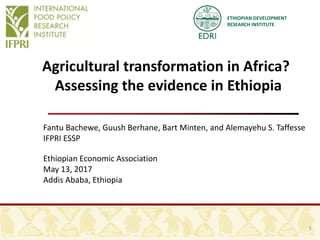 ETHIOPIAN DEVELOPMENT
RESEARCH INSTITUTE
Agricultural transformation in Africa?
Assessing the evidence in Ethiopia
Fantu Bachewe, Guush Berhane, Bart Minten, and Alemayehu S. Taffesse
IFPRI ESSP
Ethiopian Economic Association
May 13, 2017
Addis Ababa, Ethiopia
1
 