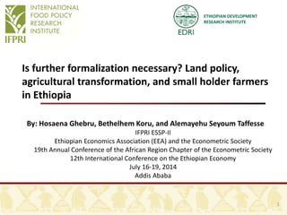 ETHIOPIAN DEVELOPMENT
RESEARCH INSTITUTE
Is further formalization necessary? Land policy,
agricultural transformation, and small holder farmers
in Ethiopia
By: Hosaena Ghebru, Bethelhem Koru, and Alemayehu Seyoum Taffesse
IFPRI ESSP-II
Ethiopian Economics Association (EEA) and the Econometric Society
19th Annual Conference of the African Region Chapter of the Econometric Society
12th International Conference on the Ethiopian Economy
July 16-19, 2014
Addis Ababa
1
 