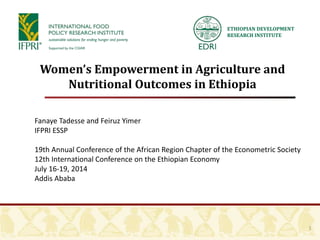 ETHIOPIAN DEVELOPMENT
RESEARCH INSTITUTE
1
Women’s Empowerment in Agriculture and
Nutritional Outcomes in Ethiopia
Fanaye Tadesse and Feiruz Yimer
IFPRI ESSP
19th Annual Conference of the African Region Chapter of the Econometric Society
12th International Conference on the Ethiopian Economy
July 16-19, 2014
Addis Ababa
 