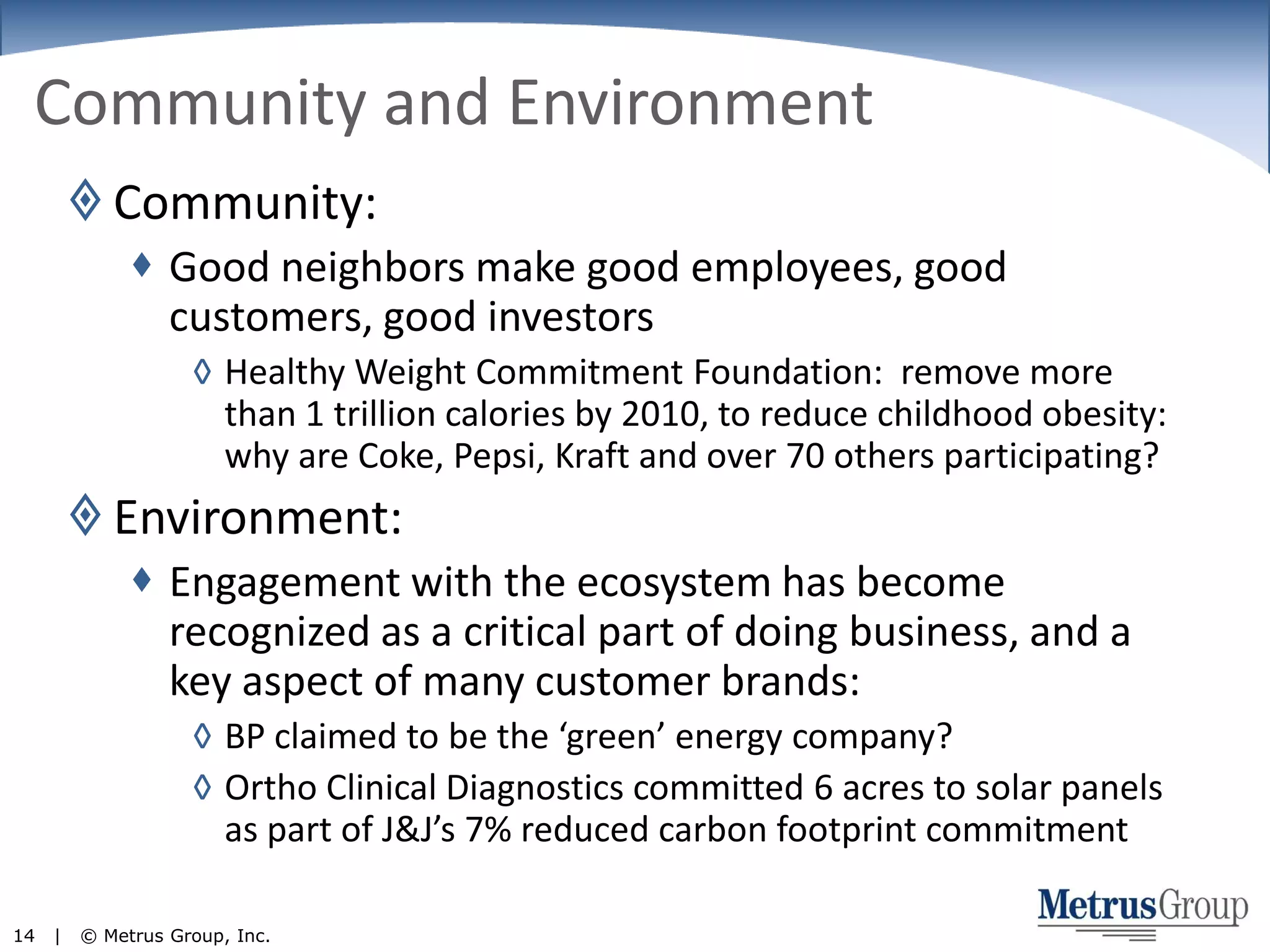 Community and EnvironmentCommunity:Good neighbors make good employees, good customers, good investorsHealthy Weight Commitment Foundation:  remove more than 1 trillion calories by 2010, to reduce childhood obesity:  why are Coke, Pepsi, Kraft and over 70 others participating?Environment:Engagement with the ecosystem has become recognized as a critical part of doing business, and a key aspect of many customer brands:BP claimed to be the ‘green’ energy company?Ortho Clinical Diagnostics committed 6 acres to solar panels as part of J&J’s 7% reduced carbon footprint commitment