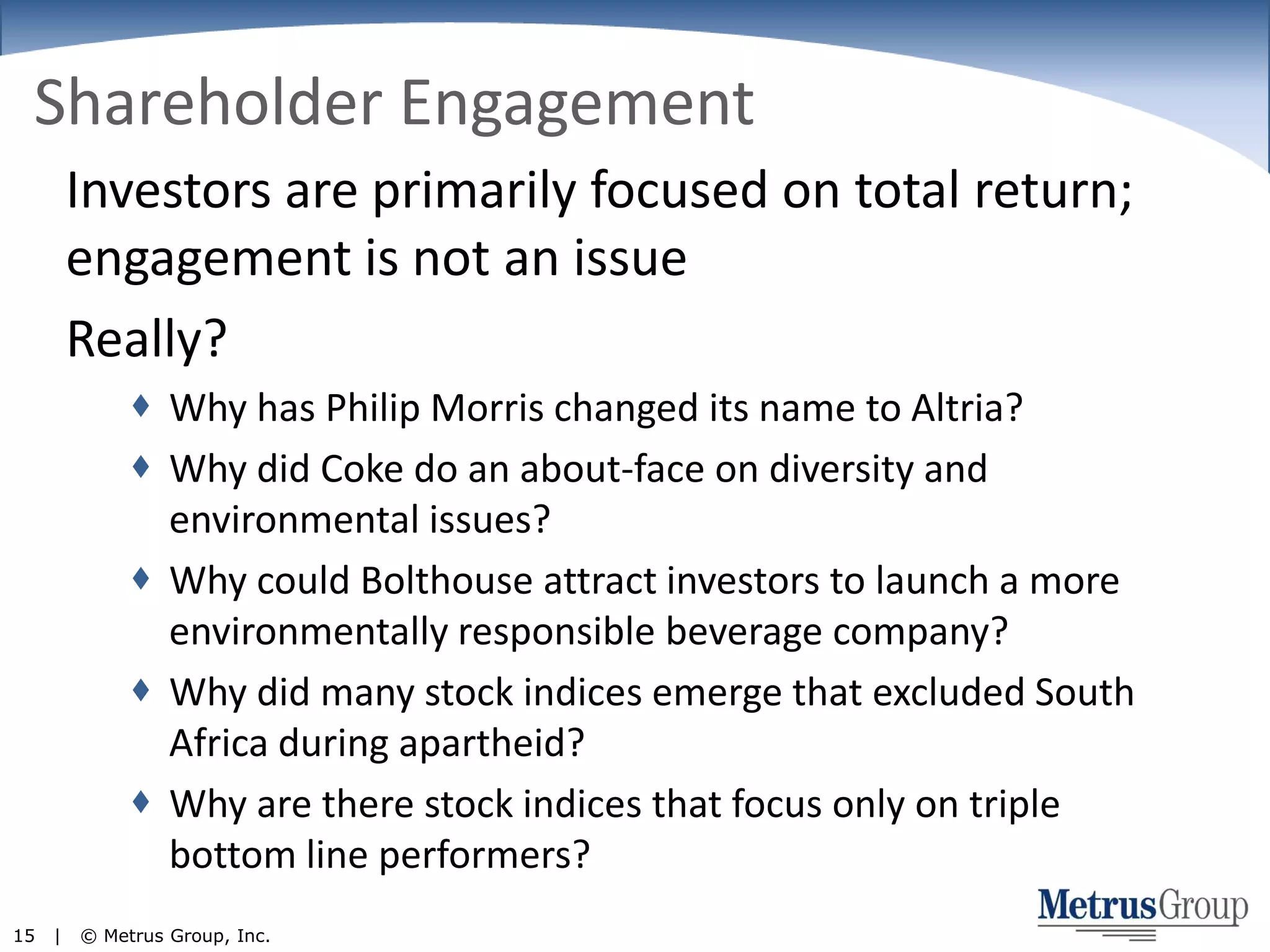 Shareholder EngagementInvestors are primarily focused on total return; engagement is not an issueReally?Why has Philip Morris changed its name to Altria?Why did Coke do an about-face on diversity and environmental issues?Why could Bolthouse attract investors to launch a more environmentally responsible beverage company?Why did many stock indices emerge that excluded South Africa during apartheid?Why are there stock indices that focus only on triple bottom line performers?