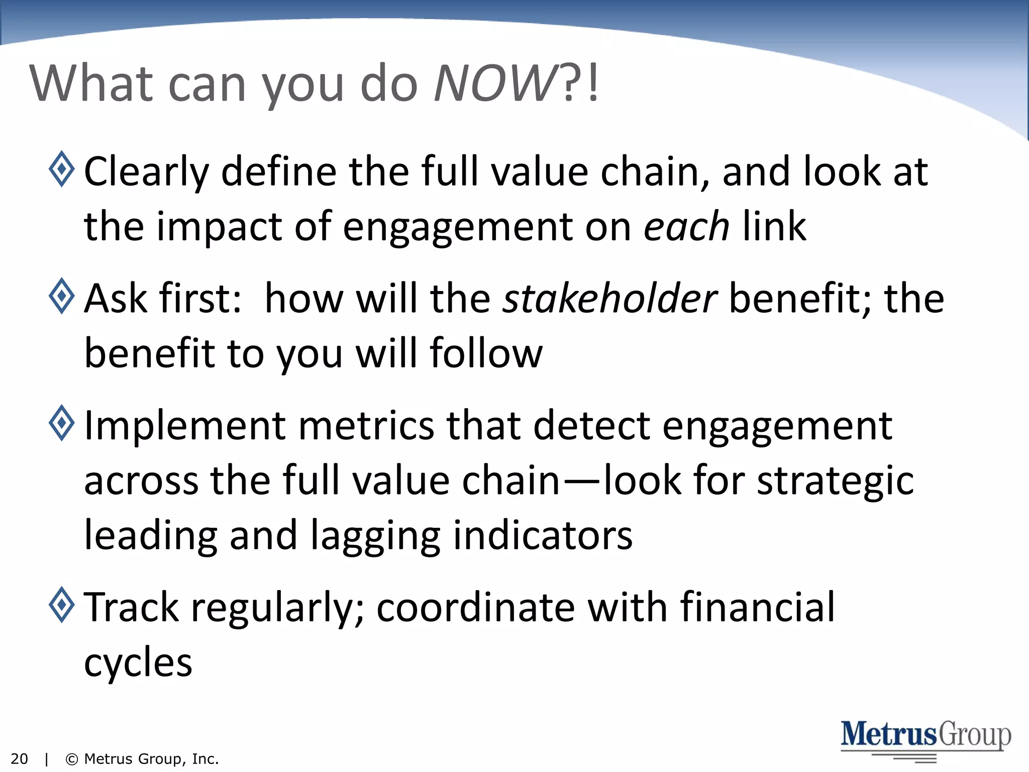 What can you do NOW?!Clearly define the full value chain, and look at the impact of engagement on each linkAsk first:  how will the stakeholder benefit; the benefit to you will followImplement metrics that detect engagement across the full value chain—look for strategic leading and lagging indicatorsTrack regularly; coordinate with financial cycles