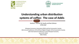 ETHIOPIAN DEVELOPMENT
RESEARCH INSTITUTE
Understanding urban distribution
systems of coffee: The case of Addis
Authors: Thomas W. Assefa and Bart Minten
IFPRI ESSP
Ethiopian Economics Association (EEA) and the Econometric Society
19th Annual Conference of the African Region Chapter of the Econometric Society
12th International Conference on the Ethiopian Economy
July 16-19, 2014
Addis Ababa
1
 