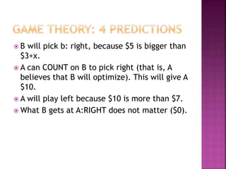  B will pick b: right, because $5 is bigger than
$3+x.
 A can COUNT on B to pick right (that is, A
believes that B will optimize). This will give A
$10.
 A will play left because $10 is more than $7.
 What B gets at A:RIGHT does not matter ($0).
 