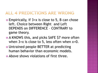  Empirically, if 3+x is close to 5, B can chose
left. Choice between Right and Left
DEPENDS on DIFFERENCE – CONTRARY to
game theory.
 A KNOWS this, and picks SAFE $7 more often
when 3+x is close to 5, less often when x=0.
 Untrained people BETTER at predicting
human behavior than economic models.
 Above shows violations of first three.
 