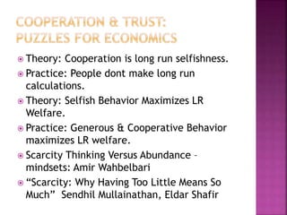  Theory: Cooperation is long run selfishness.
 Practice: People dont make long run
calculations.
 Theory: Selfish Behavior Maximizes LR
Welfare.
 Practice: Generous & Cooperative Behavior
maximizes LR welfare.
 Scarcity Thinking Versus Abundance –
mindsets: Amir Wahbelbari
 “Scarcity: Why Having Too Little Means So
Much” Sendhil Mullainathan, Eldar Shafir
 