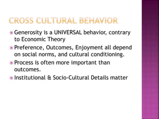  Generosity is a UNIVERSAL behavior, contrary
to Economic Theory
 Preference, Outcomes, Enjoyment all depend
on social norms, and cultural conditioning.
 Process is often more important than
outcomes.
 Institutional & Socio-Cultural Details matter
 