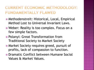  Methodenstreit: Historical, Local, Empirical
Method Lost to Universal Invariant Laws.
 Weber: Reality is too complex. Focus on a
few simple factors.
 Polanyi: Great Transformation from
Traditional Society to Market Society
 Market Society requires greed, pursuit of
profits, lack of compassion to function.
 Dramatic Conflict between Humane Social
Values & Market Values.
 