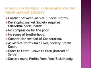  Conflict between Market & Social Norms.
 Developing Market Society requires
CRUSHING social norms.
 No compassion for the poor.
 No sense of brotherhood.
 Competition instead of Cooperation.
 As Market Norms Take Over, Society Breaks
Down.
 Enter to Learn, Leave to Earn (instead of
Serve)
 Doctors make Profits from Poor/Sick/Needy.
 