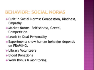  Built in Social Norms: Compassion, Kindness,
Empathy.
 Market Norms: Selfishness, Greed,
Competition.
 Leads to Dual Personality
 Experiments show human behavior depends
on FRAMING.
 Library Volunteers
 Blood Donations
 Work Bonus & Monitoring.
 