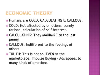  Humans are COLD, CALCULATING & CALLOUS:
 COLD: Not affected by emotions: purely
rational calculation of self-interest.
 CALCULATING: They MAXIMIZE to the last
penny.
 CALLOUS: Indifferent to the feelings of
others.
 TRUTH: This is not so, EVEN in the
marketplace. Impulse Buying – Ads appeal to
many kinds of emotions.
 