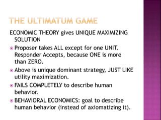 ECONOMIC THEORY gives UNIQUE MAXIMIZING
SOLUTION
 Proposer takes ALL except for one UNIT.
Responder Accepts, because ONE is more
than ZERO.
 Above is unique dominant strategy, JUST LIKE
utility maximization.
 FAILS COMPLETELY to describe human
behavior.
 BEHAVIORAL ECONOMICS: goal to describe
human behavior (instead of axiomatizing it).
 