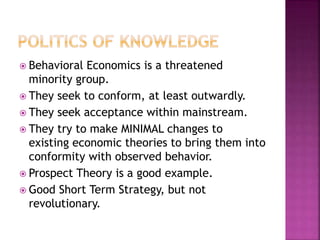  Behavioral Economics is a threatened
minority group.
 They seek to conform, at least outwardly.
 They seek acceptance within mainstream.
 They try to make MINIMAL changes to
existing economic theories to bring them into
conformity with observed behavior.
 Prospect Theory is a good example.
 Good Short Term Strategy, but not
revolutionary.
 