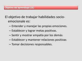 El objetivo de trabajar habilidades socio-
emocionale es:
– Entender y manejar las propias emociones.
– Establecer y lograr metas positivas.
– Sentir y mostrar empatía por los demás
– Establecer y mantener relaciones positivas
– Tomar decisiones responsables.
 