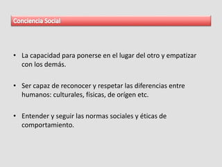 • La capacidad para ponerse en el lugar del otro y empatizar
con los demás.
• Ser capaz de reconocer y respetar las diferencias entre
humanos: culturales, físicas, de orígen etc.
• Entender y seguir las normas sociales y éticas de
comportamiento.
 