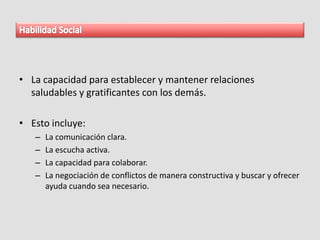 • La capacidad para establecer y mantener relaciones
saludables y gratificantes con los demás.
• Esto incluye:
– La comunicación clara.
– La escucha activa.
– La capacidad para colaborar.
– La negociación de conflictos de manera constructiva y buscar y ofrecer
ayuda cuando sea necesario.
 