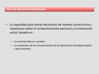 • La capacidad para tomar decisiones de manera constructiva y
respetuosa sobre el comportamiento personal y la interacción
social, basado en :
– Las normas éticas y sociales.
– La evaluación de las consecuencias de las decisiones tomadas propias
y para terceros.
 