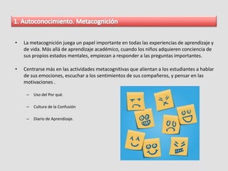 • La metacognición juega un papel importante en todas las experiencias de aprendizaje y
de vida. Más allá de aprendizaje académico, cuando los niños adquieren conciencia de
sus propios estados mentales, empiezan a responder a las preguntas importantes.
• Centrarse más en las actividades metacognitivas que alientan a los estudiantes a hablar
de sus emociones, escuchar a los sentimientos de sus compañeros, y pensar en las
motivaciones .
– Uso del Por qué.
– Cultura de la Confusión
– Diario de Aprendizaje.
 