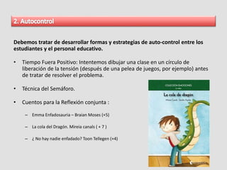 Debemos tratar de desarrollar formas y estrategias de auto-control entre los
estudiantes y el personal educativo.
• Tiempo Fuera Positivo: Intentemos dibujar una clase en un círculo de
liberación de la tensión (después de una pelea de juegos, por ejemplo) antes
de tratar de resolver el problema.
• Técnica del Semáforo.
• Cuentos para la Reflexión conjunta :
– Emma Enfadosauria – Braian Moses (+5)
– La cola del Dragón. Mireia canals ( + 7 )
– ¿ No hay nadie enfadado? Toon Tellegen (+4)
 