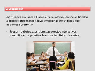 Actividades que hacen hincapié en la interacción social tienden
a proporcionar mayor apoyo emocional. Actividades que
podemos desarrollar.
• Juegos, debates,excursiones, proyectos interactivos,
aprendizaje cooperativo, la educación física y las artes.
 