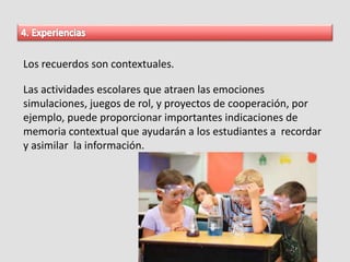 Los recuerdos son contextuales.
Las actividades escolares que atraen las emociones
simulaciones, juegos de rol, y proyectos de cooperación, por
ejemplo, puede proporcionar importantes indicaciones de
memoria contextual que ayudarán a los estudiantes a recordar
y asimilar la información.
 