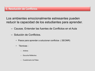 Los ambientes emocionalmente estresantes pueden
reducir la capacidad de los estudiantes para aprender.
– Causas. Entender las fuentes de Conflictos en el Aula
– Solución de Conflictos.
• Pasos para aprender a solucionar conflictos ( SEOMR)
• Técnicas :
– Arbitrar.
– Escucha Reflectiva
– Cuestionario de Pelea
 