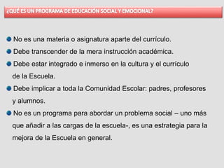 No es una materia o asignatura aparte del currículo.
Debe transcender de la mera instrucción académica.
Debe estar integrado e inmerso en la cultura y el currículo
de la Escuela.
Debe implicar a toda la Comunidad Escolar: padres, profesores
y alumnos.
No es un programa para abordar un problema social – uno más
que añadir a las cargas de la escuela-, es una estrategia para la
mejora de la Escuela en general.
 