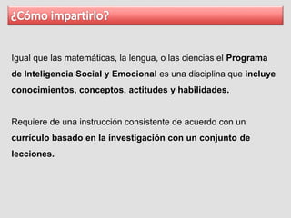 Igual que las matemáticas, la lengua, o las ciencias el Programa
de Inteligencia Social y Emocional es una disciplina que incluye
conocimientos, conceptos, actitudes y habilidades.
Requiere de una instrucción consistente de acuerdo con un
currículo basado en la investigación con un conjunto de
lecciones.
 