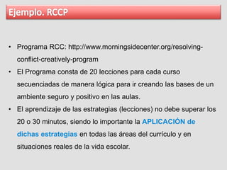 • Programa RCC: http://www.morningsidecenter.org/resolving-
conflict-creatively-program
• El Programa consta de 20 lecciones para cada curso
secuenciadas de manera lógica para ir creando las bases de un
ambiente seguro y positivo en las aulas.
• El aprendizaje de las estrategias (lecciones) no debe superar los
20 o 30 minutos, siendo lo importante la APLICACIÓN de
dichas estrategias en todas las áreas del currículo y en
situaciones reales de la vida escolar.
 