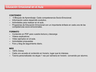 CONTENIDO
– 5 Bloques de Aprendizaje: Cada competenencia Socio-Emocional.
– Información sobre desarrollo evolutivo.
– Actividades para realizar en el aula.
– Programas de Educación Emocional con un importante énfasis en cada una de las
competencias socio-emocionales.
FORMATO
– Contenido en PDF para vuestra lectura y descarga
– Videos explicativos.
– Video ejemplos en el aula.
– Actividades propuestas
– Foro y blog de seguimiento diario.
MÁS
– 100% Online
– Cada uno accede al contenido en horario, lugar que le interese.
– Tutoría personalizada vía skype 1 vez por semana en horario convenido por alumno.
 